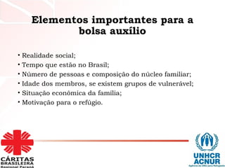 Elementos importantes para a
bolsa auxílio
• Realidade social;
• Tempo que estão no Brasil;
• Número de pessoas e composição do núcleo familiar;
• Idade dos membros, se existem grupos de vulnerável;
• Situação econômica da família;
• Motivação para o refúgio.
 