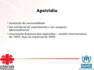 Apatridia
• Ausência de nacionalidade
• Ius soli (local de nascimento) e ius sanguini
(descendência)
• Convenção Estatuto dos Apátridas – acordo internacional
de 1954, mas lei nacional de 2002
 