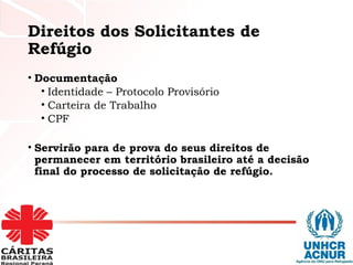 Direitos dos Solicitantes de
Refúgio
• Documentação
• Identidade – Protocolo Provisório
• Carteira de Trabalho
• CPF
• Servirão para de prova do seus direitos de
permanecer em território brasileiro até a decisão
final do processo de solicitação de refúgio.
 