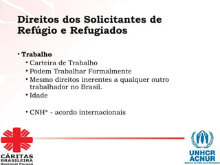 Direitos dos Solicitantes de
Refúgio e Refugiados
• Trabalho
• Carteira de Trabalho
• Podem Trabalhar Formalmente
• Mesmo direitos inerentes a qualquer outro
trabalhador no Brasil.
• Idade
• CNH* - acordo internacionais
 
