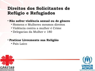 Direitos dos Solicitantes de
Refúgio e Refugiados
• Não sofrer violência sexual ou de gênero
• Homens e Mulheres mesmos direitos
• Violência contra a mulher é Crime
• Delegacias da Mulher e 180
• Praticar Livremente sua Religião
• País Laico
 