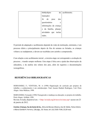 bebê(objeto             de acolhimento.
                                       transição)
                                       Já       de   pose    dos
                                       questionários            e
                                       informações da criança
                                       e da família, planeje
                                       atividades que inclua
                                       todos.



O período de adaptação e acolhimento depende da visão da instituição, entretanto, é um
processo diário e principalmente depois de fins de semana ou feriados, as crianças
voltam a se readaptarem, e devem ser recebidas com carinho e compreensão.


Com relação a este acolhimento inicial , a terceira etapa vai corresponder a avaliação do
processo , visando sempre melhorar. Esta etapa é feita com a ajuda das observações da
educadora, e da analise dos relatos dos pais, além de registros e documentações
iconográficas.




 REFERÊNCIAS BIBLIOGRAFICAS


HERNANDEZ, F.; VENTURA, M. A (1998) Organização do currículo por projetos de
trabalho; o conhecimento é um caleidoscópio. Trad. Jussara Haubert Rodrigues. 5.ed. Porto
Alegre: Artes Médicas, 1998.

HERNANDEZ, Fernando (1998) Transgressão e mudança na educação; os projetos de trabalho.
Porto Alegre: ArtMed, 1998.
Revista Avisalá, disponível em : < http://avisala.org.br/novo/revistas.asp> acesso em 23
de janeiro de 2012.

Creches: Crianças, Faz de Conta & Cia., Zilma de Moraes Oliveira, Ana M. Mello, Telma Vitória
e Maria Clotilde R. Ferreira, 128 págs., Ed. Vozes, tel. (11) 3105-7144, 25,50 reais
 