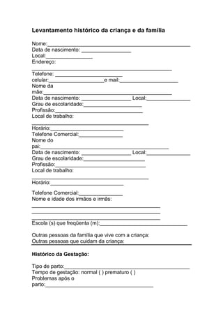 Levantamento histórico da criança e da família

Nome:_________________________________________________
Data de nascimento: _________________
Local:________________
Endereço:
________________________________________________
Telefone: _______________________
celular:___________________e mail:____________________
Nome da
mãe:____________________________________________
Data de nascimento: _________________ Local:_______________
Grau de escolaridade:____________________
Profissão:______________________________
Local de trabalho:
________________________________________
Horário:_________________________
Telefone Comercial:_______________
Nome do
pai:____________________________________________
Data de nascimento: _________________ Local:_______________
Grau de escolaridade:_____________________
Profissão:_______________________________
Local de trabalho:
________________________________________
Horário:_________________________
Telefone Comercial:_______________
Nome e idade dos irmãos e irmãs:
____________________________________________
____________________________________________
____________________________________________
Escola (s) que freqüenta (m):______________________________

Outras pessoas da família que vive com a criança:
Outras pessoas que cuidam da criança:

Histórico da Gestação:

Tipo de parto:___________________________________________
Tempo de gestação: normal ( ) prematuro ( )
Problemas após o
parto:_____________________________________
 