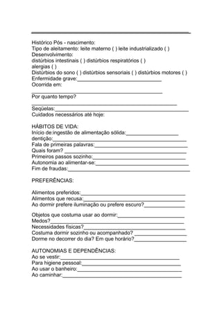 ______________________________________________________

Histórico Pós - nascimento:
Tipo de aleitamento: leite materno ( ) leite industrializado ( )
Desenvolvimento:
distúrbios intestinais ( ) distúrbios respiratórios ( )
alergias ( )
Distúrbios do sono ( ) distúrbios sensoriais ( ) distúrbios motores ( )
Enfermidade grave:_____________________________
Ocorrida em:
_____________________________________________
Por quanto tempo?
__________________________________________________
Seqüelas:______________________________________________
Cuidados necessários até hoje:

HÁBITOS DE VIDA:
Início de:ingestão de alimentação sólida:__________________
dentição:______________________________________________
Fala de primeiras palavras:________________________________
Quais foram? __________________________________________
Primeiros passos sozinho:________________________________
Autonomia ao alimentar-se:________________________________
Fim de fraudas:__________________________________________

PREFERÊNCIAS:

Alimentos preferidos:____________________________________
Alimentos que recusa:___________________________________
Ao dormir prefere iluminação ou prefere escuro?______________
Objetos que costuma usar ao dormir:_______________________
Medos?______________________________________________
Necessidades físicas?___________________________________
Costuma dormir sozinho ou acompanhado? __________________
Dorme no decorrer do dia? Em que horário?__________________

AUTONOMIAS E DEPENDÊNCIAS:
Ao se vestir:_________________________________________
Para higiene pessoal:__________________________________
Ao usar o banheiro:____________________________________
Ao caminhar:_________________________________________
 