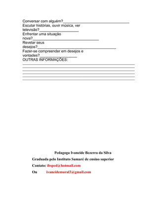 Conversar com alguém?________________________________
Escutar histórias, ouvir música, ver
televisão?___________________
Enfrentar uma situação
nova?________________________________
Revelar seus
desejos?______________________________________
Fazer-se compreender em desejos e
vontades?__________________
OUTRAS INFORMAÇÕES:
____________________________________________________________________________
____________________________________________________________________________
____________________________________________________________________________
____________________________________________________________________________
____________________________________________________________________________
____________________________________________________________________________




                     Pedagoga Ivaneide Bezerra da Silva
      Graduada pelo Instituto Sumaré de ensino superior
      Contato: ibsped@hotmail.com
      Ou        ivaneidemural3@gmail.com
 