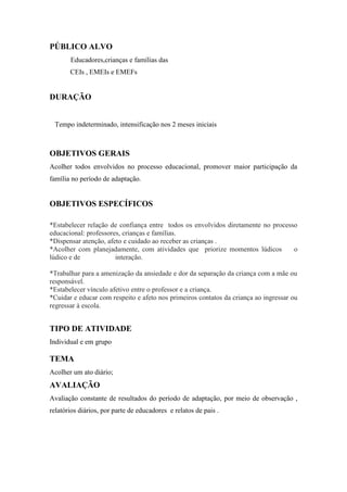 PÚBLICO ALVO
       Educadores,crianças e famílias das
       CEIs , EMEIs e EMEFs


DURAÇÃO


 Tempo indeterminado, intensificação nos 2 meses iniciais



OBJETIVOS GERAIS
Acolher todos envolvidos no processo educacional, promover maior participação da
família no período de adaptação.


OBJETIVOS ESPECÍFICOS

*Estabelecer relação de confiança entre todos os envolvidos diretamente no processo
educacional: professores, crianças e famílias.
*Dispensar atenção, afeto e cuidado ao receber as crianças .
*Acolher com planejadamente, com atividades que priorize momentos lúdicos         o
lúdico e de            interação.

*Trabalhar para a amenização da ansiedade e dor da separação da criança com a mãe ou
responsável.
*Estabelecer vínculo afetivo entre o professor e a criança.
*Cuidar e educar com respeito e afeto nos primeiros contatos da criança ao ingressar ou
regressar à escola.


TIPO DE ATIVIDADE
Individual e em grupo

TEMA
Acolher um ato diário;
AVALIAÇÃO
Avaliação constante de resultados do período de adaptação, por meio de observação ,
relatórios diários, por parte de educadores e relatos de pais .
 