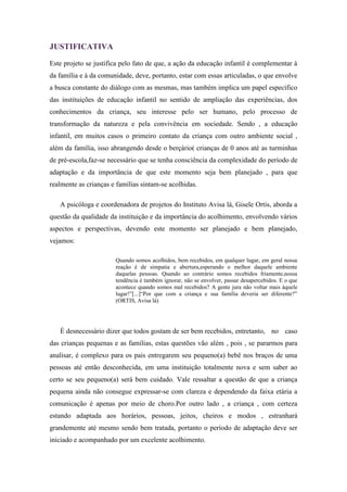 JUSTIFICATIVA

Este projeto se justifica pelo fato de que, a ação da educação infantil é complementar à
da família e à da comunidade, deve, portanto, estar com essas articuladas, o que envolve
a busca constante do diálogo com as mesmas, mas também implica um papel específico
das instituições de educação infantil no sentido de ampliação das experiências, dos
conhecimentos da criança, seu interesse pelo ser humano, pelo processo de
transformação da natureza e pela convivência em sociedade. Sendo , a educação
infantil, em muitos casos o primeiro contato da criança com outro ambiente social ,
além da família, isso abrangendo desde o berçário( crianças de 0 anos até as turminhas
de pré-escola,faz-se necessário que se tenha consciência da complexidade do período de
adaptação e da importância de que este momento seja bem planejado , para que
realmente as crianças e famílias sintam-se acolhidas.

   A psicóloga e coordenadora de projetos do Instituto Avisa lá, Gisele Ortis, aborda a
questão da qualidade da instituição e da importância do acolhimento, envolvendo vários
aspectos e perspectivas, devendo este momento ser planejado e bem planejado,
vejamos:

                       Quando somos acolhidos, bem recebidos, em qualquer lugar, em geral nossa
                       reação é de simpatia e abertura,esperando o melhor daquele ambiente
                       daquelas pessoas. Quando ao contrário somos recebidos friamente,nossa
                       tendência é também ignorar, não se envolver, passar desapercebidos. E o que
                       acontece quando somos mal recebidos? A gente jura não voltar mais àquele
                       lugar!”[...]“Por que com a criança e sua família deveria ser diferente?”
                       (ORTIS, Avisa lá)




   É desnecessário dizer que todos gostam de ser bem recebidos, entretanto, no caso
das crianças pequenas e as famílias, estas questões vão além , pois , se pararmos para
analisar, é complexo para os pais entregarem seu pequeno(a) bebê nos braços de uma
pessoas até então desconhecida, em uma instituição totalmente nova e sem saber ao
certo se seu pequeno(a) será bem cuidado. Vale ressaltar a questão de que a criança
pequena ainda não consegue expressar-se com clareza e dependendo da faixa etária a
comunicação é apenas por meio de choro.Por outro lado , a criança , com certeza
estando adaptada aos horários, pessoas, jeitos, cheiros e modos , estranhará
grandemente até mesmo sendo bem tratada, portanto o período de adaptação deve ser
iniciado e acompanhado por um excelente acolhimento.
 
