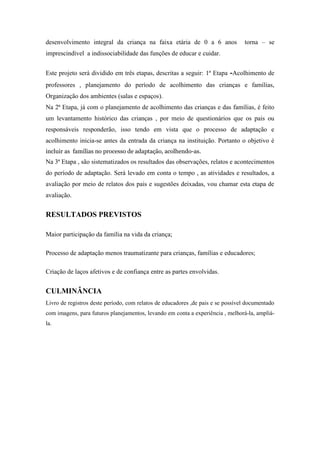 desenvolvimento integral da criança na faixa etária de 0 a 6 anos                torna – se
imprescindível a indissociabilidade das funções de educar e cuidar.


Este projeto será dividido em três etapas, descritas a seguir: 1ª Etapa -Acolhimento de
professores , planejamento do período de acolhimento das crianças e famílias,
Organização dos ambientes (salas e espaços).
Na 2ª Etapa, já com o planejamento de acolhimento das crianças e das famílias, é feito
um levantamento histórico das crianças , por meio de questionários que os pais ou
responsáveis responderão, isso tendo em vista que o processo de adaptação e
acolhimento inicia-se antes da entrada da criança na instituição. Portanto o objetivo é
incluir as famílias no processo de adaptação, acolhendo-as.
Na 3ª Etapa , são sistematizados os resultados das observações, relatos e acontecimentos
do período de adaptação. Será levado em conta o tempo , as atividades e resultados, a
avaliação por meio de relatos dos pais e sugestões deixadas, vou chamar esta etapa de
avaliação.


RESULTADOS PREVISTOS

Maior participação da família na vida da criança;

Processo de adaptação menos traumatizante para crianças, famílias e educadores;

Criação de laços afetivos e de confiança entre as partes envolvidas.


CULMINÂNCIA
Livro de registros deste período, com relatos de educadores ,de pais e se possível documentado
com imagens, para futuros planejamentos, levando em conta a experiência , melhorá-la, ampliá-
la.
 