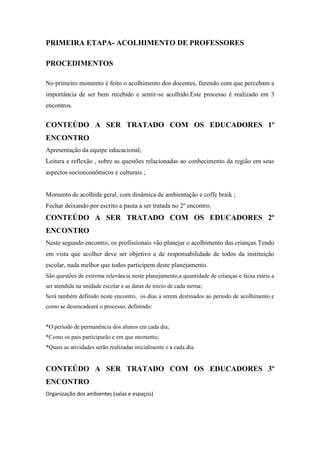 PRIMEIRA ETAPA- ACOLHIMENTO DE PROFESSORES

PROCEDIMENTOS

No primeiro momento é feito o acolhimento dos docentes, fazendo com que percebam a
importância de ser bem recebido e sentir-se acolhido.Este processo é realizado em 3
encontros.


CONTEÚDO A SER TRATADO COM OS EDUCADORES 1º
ENCONTRO
Apresentação da equipe educacional;
Leitura e reflexão , sobre as questões relacionadas ao conhecimento da região em seus
aspectos socioeconômicos e culturais ;


Momento de acolhida geral, com dinâmica de ambientação e coffe braik ;
Fechar deixando por escrito a pauta a ser tratada no 2º encontro.
CONTEÚDO A SER TRATADO COM OS EDUCADORES 2º
ENCONTRO
Neste segundo encontro, os profissionais vão planejar o acolhimento das crianças.Tendo
em vista que acolher deve ser objetivo e de responsabilidade de todos da instituição
escolar, nada melhor que todos participem deste planejamento.
São questões de extrema relevância neste planejamento,a quantidade de crianças e faixa etária a
ser atendida na unidade escolar e as datas de início de cada turma;
Será também definido neste encontro, os dias a serem destinados ao período de acolhimento e
como se desencadeará o processo, definindo:


*O período de permanência dos alunos em cada dia;
*Como os pais participarão e em que momento;
*Quais as atividades serão realizadas inicialmente e a cada dia.


CONTEÚDO A SER TRATADO COM OS EDUCADORES 3º
ENCONTRO
Organização dos ambientes (salas e espaços)
 