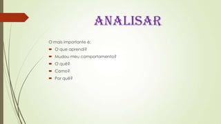 ANALISAR
O mais importante é:
 O que aprendi?
 Mudou meu comportamento?
 O quê?
 Como?
 Por quê?
 