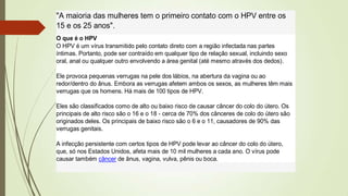 "A maioria das mulheres tem o primeiro contato com o HPV entre os
15 e os 25 anos".
O que é o HPV
O HPV é um vírus transmitido pelo contato direto com a região infectada nas partes
íntimas. Portanto, pode ser contraído em qualquer tipo de relação sexual, incluindo sexo
oral, anal ou qualquer outro envolvendo a área genital (até mesmo através dos dedos).
Ele provoca pequenas verrugas na pele dos lábios, na abertura da vagina ou ao
redor/dentro do ânus. Embora as verrugas afetem ambos os sexos, as mulheres têm mais
verrugas que os homens. Há mais de 100 tipos de HPV.
Eles são classificados como de alto ou baixo risco de causar câncer do colo do útero. Os
principais de alto risco são o 16 e o 18 - cerca de 70% dos cânceres de colo do útero são
originados deles. Os principais de baixo risco são o 6 e o 11, causadores de 90% das
verrugas genitais.
A infecção persistente com certos tipos de HPV pode levar ao câncer do colo do útero,
que, só nos Estados Unidos, afeta mais de 10 mil mulheres a cada ano. O vírus pode
causar também câncer de ânus, vagina, vulva, pênis ou boca.
 