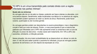 "O HPV é um vírus transmitido pelo contato direto com a região
infectada nas partes íntimas".
Quais são os sintomas
As verrugas são da cor da pele ou róseas, podendo ser lisas e planas ou elevadas, com
uma textura áspera. Geralmente, estão localizadas nos lábios ou na abertura da vagina,
mas também podem aparecer ao redor ou dentro do ânus. Raramente, pode haver
coceira, queimação ou dor na área genital.
As verrugas genitais podem ser descobertas no exame ginecológico, mas o diagnóstico
correto é feito por meio de biópsia. Porém, o mais preocupante é que a maioria das
pessoas que infectadas com o HPV não apresenta sinais ou sintomas e tem a cura da
infecção no prazo de dois anos - muitas vezes sem tratamento. Em 10% a 20% das
pacientes, entretanto, a infecção persiste.
Nessa situação, há uma maior probabilidade de se desenvolver um câncer no colo do
útero. E não dá para saber quando o paciente foi infectado, já que as verrugas podem
aparecer de semanas a um ano depois da exposição ao vírus.
 