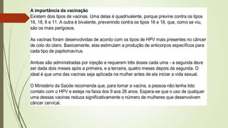 A importância da vacinação
Existem dois tipos de vacinas. Uma delas é quadrivalente, porque previne contra os tipos
16, 18, 6 e 11. A outra é bivalente, prevenindo contra os tipos 16 e 18, que, como se viu,
são os mais perigosos.
As vacinas foram desenvolvidas de acordo com os tipos de HPV mais presentes no câncer
de colo do útero. Basicamente, elas estimulam a produção de anticorpos específicos para
cada tipo de papilomavírus.
Ambas são administradas por injeção e requerem três doses cada uma - a segunda deve
ser dada dois meses após a primeira, e a terceira, quatro meses depois da segunda. O
ideal é que uma das vacinas seja aplicada na mulher antes de ela iniciar a vida sexual.
O Ministério da Saúde recomenda que, para tomar a vacina, a pessoa não tenha tido
contato com o HPV e esteja na faixa dos 9 aos 26 anos. Espera-se que o uso de qualquer
uma dessas vacinas reduza significativamente o número de mulheres que desenvolvem
câncer cervical.
 