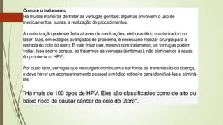 Como é o tratamento
Há muitas maneiras de tratar as verrugas genitais: algumas envolvem o uso de
medicamentos; outras, a realização de procedimentos.
A cauterização pode ser feita através de medicações, eletrocautério (cauterizador) ou
laser. Mas, em estágios avançados do problema, é necessário realizar cirurgia para a
retirada do colo do útero. E vale frisar que, mesmo com tratamento, as verrugas podem
voltar. Isso ocorre porque, ao tratarmos as verrugas (sintomas), não eliminamos a causa
do problema (o HPV).
Por outro lado, verrugas que ressurgem continuam a ser focos de transmissão da doença,
e deve haver um acompanhamento pessoal e médico rotineiro para identificá-las e eliminá-
las.
"Há mais de 100 tipos de HPV. Eles são classificados como de alto ou
baixo risco de causar câncer do colo do útero".
 