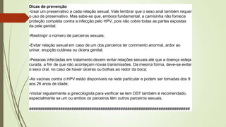Dicas de prevenção
-Usar um preservativo a cada relação sexual. Vale lembrar que o sexo anal também requer
o uso de preservativo. Mas sabe-se que, embora fundamental, a camisinha não fornece
proteção completa contra a infecção pelo HPV, pois não cobre todas as partes expostas
da pele genital;
-Restringir o número de parceiros sexuais;
-Evitar relação sexual em caso de um dos parceiros ter corrimento anormal, ardor ao
urinar, erupção cutânea ou úlcera genital;
-Pessoas infectadas em tratamento devem evitar relações sexuais até que a doença esteja
curada, a fim de que não aconteçam novas transmissões. Da mesma forma, deve-se evitar
o sexo oral, no caso de haver úlceras ou bolhas ao redor da boca;
-As vacinas contra o HPV estão disponíveis na rede particular e podem ser tomadas dos 9
aos 26 anos de idade;
-Visitar regularmente a ginecologista para verificar se tem DST também é recomendado,
especialmente se um ou ambos os parceiros têm outros parceiros sexuais.
########################################################################
 