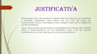 JUSTIFICATIVA
Nosso projeto visa a dar suporte ao adolescente que passa por circunstâncias
e situações importantes nesta época de sua vida. Ele passa por
transformações físicas e psicológicas que o obriga a responder às exigências
sociais e biológicas.
Nosso apoio é para que ele amplie as possibilidades de interlocução, reflexão
crítica e desenvolvimento da sua identidade social a fim de conviver
socialmente e ser aceito pelo grupo social ao qual pertence.
 