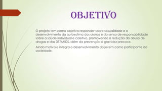 OBJETIVO
O projeto tem como objetivo responder sobre sexualidade e o
desenvolvimento da autoestima dos alunos e do senso de responsabilidade
sobre a saúde individual e coletiva, promovendo a redução do abuso de
drogas e das DST/AIDS, além da prevenção à gravidez precoce.
Ainda motiva e integra o desenvolvimento do jovem como participante da
sociedade.
 