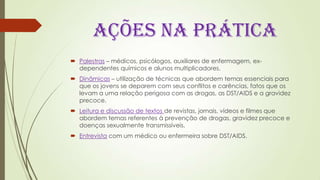 AÇÕES NA PRÁTICA
 Palestras – médicos, psicólogos, auxiliares de enfermagem, ex-
dependentes químicos e alunos multiplicadores.
 Dinâmicas – utilização de técnicas que abordem temas essenciais para
que os jovens se deparem com seus conflitos e carências, fatos que os
levam a uma relação perigosa com as drogas, as DST/AIDS e a gravidez
precoce.
 Leitura e discussão de textos de revistas, jornais, vídeos e filmes que
abordem temas referentes à prevenção de drogas, gravidez precoce e
doenças sexualmente transmissíveis.
 Entrevista com um médico ou enfermeira sobre DST/AIDS.
 