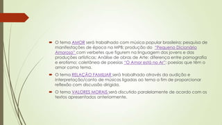  O tema AMOR será trabalhado com música popular brasileira; pesquisa de
manifestações de época na MPB; produção do “Pequeno Dicionário
Amoroso” com verbetes que figurem na linguagem dos jovens e das
produções artísticas; Análise de obras de Arte: diferença entre pornografia
e erotismo; coletânea de poesias “O Amor está no Ar”: poesias que têm o
amor como tema.
 O tema RELAÇÃO FAMILIAR será trabalhado através da audição e
interpretação/canto de músicas ligadas ao tema a fim de proporcionar
reflexão com discussão dirigida.
 O tema VALORES MORAIS será discutido paralelamente de acordo com os
textos apresentados anteriormente.
 