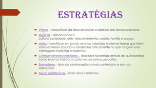 ESTRATÉGIAS
 Vídeos – específicos da área da saúde e relativos aos temas propostos.
 Músicas – relacionadas à
cultura, sociedade, arte, relacionamentos, saúde, família e drogas.
 Mídia – identificar em jornais, revistas, televisão e internet temas que falem
sobre os temas tratados e analisá-los criticamente no que tangem suas
mensagens implícitas e explícitas.
 Comportamento/cotidiano – descobrir na família através de questionários
como eram os hábitos e costumes de outras gerações.
 Exemplares – tipos de contraceptivos mais conhecidos e seu uso
adequado.
 Peças anatômicas – masculina e feminina.
 