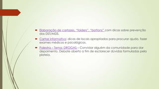  Elaboração de cartazes, “folders”, “bottons” com dicas sobre prevenção
das DST/AIDS.
 Cartaz informativo: dicas de locais apropriados para procurar ajuda, fazer
exames médicos e psicológicos.
 Palestra – Tema: DROGAS – Convidar alguém da comunidade para dar
depoimento. Debate aberto a fim de esclarecer dúvidas formuladas pela
plateia.
 