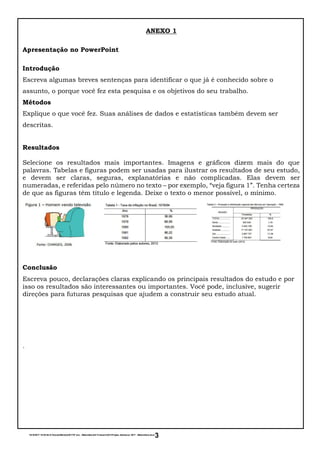 15/10/2017 16:55:54-D:EscolaMarista20178º ano - MatemáticaIII TrimestreAV1Projeto Adolescer 2017 - Matemática.docx
3
ANEXO 1
Apresentação no PowerPoint
Introdução
Escreva algumas breves sentenças para identificar o que já é conhecido sobre o
assunto, o porque você fez esta pesquisa e os objetivos do seu trabalho.
Métodos
Explique o que você fez. Suas análises de dados e estatísticas também devem ser
descritas.
Resultados
Selecione os resultados mais importantes. Imagens e gráficos dizem mais do que
palavras. Tabelas e figuras podem ser usadas para ilustrar os resultados de seu estudo,
e devem ser claras, seguras, explanatórias e não complicadas. Elas devem ser
numeradas, e referidas pelo número no texto – por exemplo, “veja figura 1”. Tenha certeza
de que as figuras têm título e legenda. Deixe o texto o menor possível, o mínimo.
Conclusão
Escreva pouco, declarações claras explicando os principais resultados do estudo e por
isso os resultados são interessantes ou importantes. Você pode, inclusive, sugerir
direções para futuras pesquisas que ajudem a construir seu estudo atual.
.
 