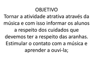 OBJETIVO
Tornar a atividade atrativa através da
música e com isso informar os alunos
     a respeito dos cuidados que
devemos ter a respeito das aranhas.
 Estimular o contato com a música e
          aprender a ouvi-la;
 