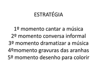 ESTRATÉGIA

  1º momento cantar a música
 2º momento conversa informal
3º momento dramatizar a música
4ºmomento gravuras das aranhas
5º momento desenho para colorir
 