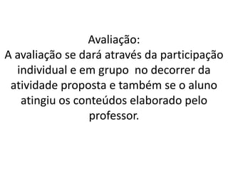 Avaliação:
A avaliação se dará através da participação
  individual e em grupo no decorrer da
 atividade proposta e também se o aluno
   atingiu os conteúdos elaborado pelo
                 professor.
 