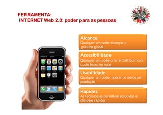 FERRAMENTA:FERRAMENTA:FERRAMENTA:FERRAMENTA:
INTERNET Web 2.0:INTERNET Web 2.0:INTERNET Web 2.0:INTERNET Web 2.0: poderpoderpoderpoder paraparaparapara asasasas pessoaspessoaspessoaspessoas
Alcance
Qualquer um pode alcançar o
público global
AcessibilidadeAcessibilidade
Qualquer um pode criar e distribuir com
custo baixo ou nulo
Rapidez
As tecnologias permitem respostas e
diálogos rápidos
Usabilidade
Qualquer um pode operar os meios de
produção
 
