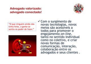 Com o surgimento de
novas tecnologias, novos
meios são acessíveis a
todos para promover o
engajamento on-line,
“O que ninguém ainda não
tinha feito, a gente se
sentia no poder de fazer.”
Advogado valorizado:
advogado conectado!
todos para promover o
engajamento on-line,
tanto no sentido individual
como no coletivo, e criar
novas formas de
comunicação, interação,
colaboração entre os
advogados e seus clientes .
 