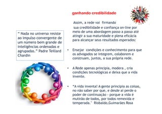 ganhando credibilidade
Assim, a rede vai firmando
sua credibilidade e confiança on-line por
meio de uma abordagem passo a passo até
atingir a sua maturidade e plena eficácia
para alcançar seus resultados esperados:
• Ensejar condições e conhecimento para que
os advogados se integrem, colaborem e
construam, juntos, a sua própria rede.
“ Nada no universo resiste
ao impulso convergente de
um número bem grande de
inteligências ordenadas e
agrupadas.” Padre Teillard
Chardin
construam, juntos, a sua própria rede.
• A Rede apenas principia, modera , cria
condições tecnológicas e deixa que a vida
invente.
• “A vida inventa! A gente principia as coisas,
no não saber por que, e desde aí perde o
poder de continuação - porque a vida é
mutirão de todos, por todos remexida e
temperada." Riobaldo,Guimarães Rosa
Chardin
 