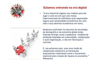 Estamos entrando na era digital
• “A era industrial esgotou seu modelo para dar
lugar a uma era em que uma massa
hiperconectada de indivíduos auto-organizados
segura suas necessidades econômicas em uma
mão e seus destinos econômicos em outra.
• Mudanças profundas na natureza da tecnologia,
da demografia e da economia global estão
fazendo emergir novos e poderosos modelos defazendo emergir novos e poderosos modelos de
produção baseados em comunidade, colaboração
e auto-organização, e não em hierarquia e
controle.
• E, nos próximos anos, esse novo modo de
colaboração substituirá as hierarquias
empresariais tradicionais como o mecanismo
essencial para criação de riqueza na economia.”
Wiknomics
 