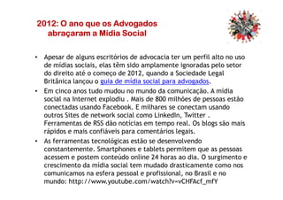 2012: O ano que os Advogados2012: O ano que os Advogados2012: O ano que os Advogados2012: O ano que os Advogados
abraçaram a Mídia Socialabraçaram a Mídia Socialabraçaram a Mídia Socialabraçaram a Mídia Social
• Apesar de alguns escritórios de advocacia ter um perfil alto no uso
de mídias sociais, elas têm sido amplamente ignoradas pelo setor
do direito até o começo de 2012, quando a Sociedade Legal
Britânica lançou o guia de mídia social para advogados.
• Em cinco anos tudo mudou no mundo da comunicação. A mídia
social na Internet explodiu . Mais de 800 milhões de pessoas estãosocial na Internet explodiu . Mais de 800 milhões de pessoas estão
conectadas usando Facebook. E milhares se conectam usando
outros Sites de network social como LinkedIn, Twitter .
Ferramentas de RSS dão notícias em tempo real. Os blogs são mais
rápidos e mais confiáveis para comentários legais.
• As ferramentas tecnológicas estão se desenvolvendo
constantemente. Smartphones e tablets permitem que as pessoas
acessem e postem conteúdo online 24 horas ao dia. O surgimento e
crescimento da mídia social tem mudado drasticamente como nos
comunicamos na esfera pessoal e profissional, no Brasil e no
mundo: http://www.youtube.com/watch?v=vCHFAcf_mfY
 