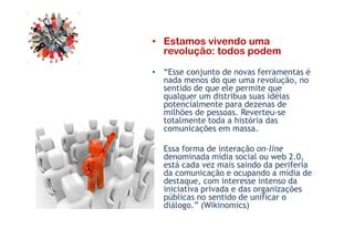 • Estamos vivendo uma
revolução: todos podem
• “Esse conjunto de novas ferramentas é
nada menos do que uma revolução, no
sentido de que ele permite que
qualquer um distribua suas idéias
potencialmente para dezenas de
milhões de pessoas. Reverteu-se
totalmente toda a história das
comunicações em massa.
totalmente toda a história das
comunicações em massa.
• Essa forma de interação on-line
denominada mídia social ou web 2.0,
está cada vez mais saindo da periferia
da comunicação e ocupando a mídia de
destaque, com interesse intenso da
iniciativa privada e das organizações
públicas no sentido de unificar o
diálogo.” (Wikinomics)
 