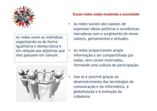 Essas redes estão mudando a sociedade
• As redes sociais são capazes de
expressar ideias políticas e econômicas
inovadoras com o surgimento de novos
valores, pensamentos e atitudes.
• As redes proporcionam ampla
informação a ser compartilhada por
As redes unem os indivíduos
organizando-os de forma
igualitária e democrática e
em relação aos objetivos que
eles possuem em comum. informação a ser compartilhada por
todos, sem canais reservados,
formando uma cultura de participação.
• Isso só é possível graças ao
desenvolvimento das tecnologias da
comunicação e da informática, à
globalização e à evolução da
cidadania.
eles possuem em comum.
 