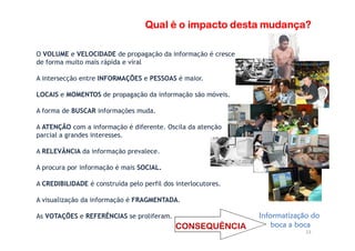 Qual é o impacto desta mudança?Qual é o impacto desta mudança?Qual é o impacto desta mudança?Qual é o impacto desta mudança?
O VOLUME e VELOCIDADE de propagação da informação é cresce
de forma muito mais rápida e viral
A intersecção entre INFORMAÇÕES e PESSOAS é maior.
LOCAIS e MOMENTOS de propagação da informação são móveis.
A forma de BUSCAR informações muda.
A ATENÇÃO com a informação é diferente. Oscila da atenção
23
A ATENÇÃO com a informação é diferente. Oscila da atenção
parcial a grandes interesses.
A RELEVÂNCIA da informação prevalece.
A procura por informação é mais SOCIAL.
A CREDIBILIDADE é construída pelo perfil dos interlocutores.
A visualização da informação é FRAGMENTADA.
As VOTAÇÕES e REFERÊNCIAS se proliferam. Informatização doInformatização doInformatização doInformatização do
boca a bocaboca a bocaboca a bocaboca a bocaCONSEQUÊNCIA
 