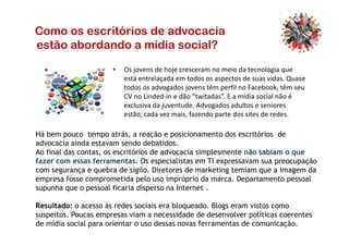Como os escritórios de advocacia
estão abordando a mídia social?
• Os jovens de hoje cresceram no meio da tecnologia que
está entrelaçada em todos os aspectos de suas vidas. Quase
todos os advogados jovens têm perfil no Facebook, têm seu
CV no Linded-in e dão “twitadas”. E a mídia social não é
exclusiva da juventude. Advogados adultos e seniores
estão, cada vez mais, fazendo parte dos sites de redes.
Há bem pouco tempo atrás, a reação e posicionamento dos escritórios de
advocacia ainda estavam sendo debatidos.
Ao final das contas, os escritórios de advocacia simplesmente não sabiam o que
fazer com essas ferramentas. Os especialistas em TI expressavam sua preocupação
com segurança e quebra de sigilo. Diretores de marketing temiam que a imagem da
empresa fosse comprometida pelo uso impróprio da marca. Departamento pessoal
supunha que o pessoal ficaria disperso na Internet .
Resultado: o acesso às redes sociais era bloqueado. Blogs eram vistos como
suspeitos. Poucas empresas viam a necessidade de desenvolver políticas coerentes
de mídia social para orientar o uso dessas novas ferramentas de comunicação.
 
