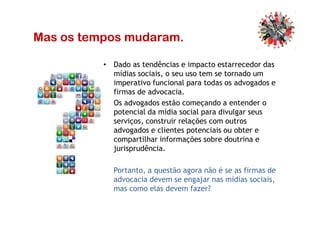 Mas os tempos mudaram.
• Dado as tendências e impacto estarrecedor das
mídias sociais, o seu uso tem se tornado um
imperativo funcional para todas os advogados e
firmas de advocacia.
• Os advogados estão começando a entender o
potencial da mídia social para divulgar seuspotencial da mídia social para divulgar seus
serviços, construir relações com outros
advogados e clientes potenciais ou obter e
compartilhar informações sobre doutrina e
jurisprudência.
• Portanto, a questão agora não é se as firmas de
advocacia devem se engajar nas mídias sociais,
mas como elas devem fazer?
 