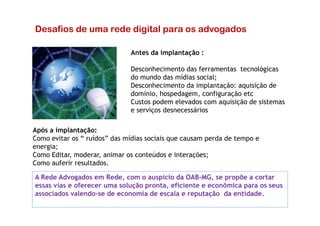 Desafios de uma rede digital para os advogados
Antes da implantação :
Desconhecimento das ferramentas tecnológicas
do mundo das mídias social;
Desconhecimento da implantação: aquisição de
domínio, hospedagem, configuração etc
Custos podem elevados com aquisição de sistemas
e serviços desnecessáriose serviços desnecessários
Após a implantação:
Como evitar os “ ruídos” das mídias sociais que causam perda de tempo e
energia;
Como Editar, moderar, animar os conteúdos e interações;
Como auferir resultados.
A Rede Advogados em Rede, com o auspício da OAB-MG, se propõe a cortar
essas vias e oferecer uma solução pronta, eficiente e econômica para os seus
associados valendo-se de economia de escala e reputação da entidade.
 