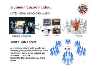 ANTES: COMUNICAÇÃO EM MASSA
TV RÁDIO
a comunicação mudou..
9
AGORA: MÍDIA SOCIAL
PRODUÇÃO DE CONTEÚDO JORNAL REVISTA PÚBLICO
REDEA tecnologia está tirando o poder dos
editores, publicadores, da elite da mídia
tradicional. Agora são as pessoas que
assumem o controle.
Rupert Murdoch, Empresário da Mídia
Global
 