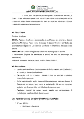 9ª Coordenadoria Regional de Desenvolvimento da Educação
                      ESCOLA DE ENSINO MÉDIO ANA FACÓ

               O curso será de grande proveito para a comunidade escolar, já
que o Linux é o sistema operacional utilizado por várias instituições públicas de
nosso país. Além disso, o mesmo servirá para os discentes utilizarem todos os
programas disponíveis neste sistema.



VI. OBJETIVOS

Apoiar e fortalecer

GERAL: Apoiar e fortalecer a capacitação, a qualificação e o ensino na Escola
de Ensino Médio Ana Facó, com a finalidade de desenvolvermos atividades de
extensão tecnológica nos Laboratórios Escolares de Informática (LEI) da nossa
escola.
ESPECÍFICOS: - Realizar ações de extensões tecnológicas na escola;
- Desenvolver projetos de extensões e ensino na área de tecnologia da
informação;
- Realizar atividades de capacitação na área da informática.


VII. Metodologia.
         Acolhimento em forma de mensagens de áudio e vídeo, sendo discutido
       em posterior temas da atualidade;
    Exposição oral do conteúdo, usando todos os recursos midiáticos
       disponíveis na escola;
    Após a explanação serão desenvolvidas atividades práticas visando à
       fixação do conteúdo, bem como a socialização, já que as mesmas,
       poderão ser desenvolvidas individualmente ou em grupo;
    Avaliação mensal do curso, sendo levado em consideração à
       metodologia e aplicabilidade do conteúdo;


VIII. PLANO DE AÇÃO E CRONOGRAMA DE ATIVIDADES

    1º mês (20h/a):
             História da Informática;


                               LEI - Laboratório Escolar de Informática
 