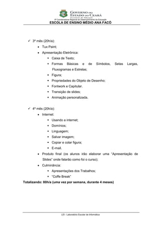 9ª Coordenadoria Regional de Desenvolvimento da Educação
                 ESCOLA DE ENSINO MÉDIO ANA FACÓ




    3º mês (20h/a):
          Tux Paint;
          Apresentação Eletrônica:
                Caixa de Texto;
                Formas             Básicas          e     de      Símbolos,      Setas   Largas,
                  Fluxogramas e Estrelas;
                Figura;
                Propriedades do Objeto de Desenho;
                Fontwork e Capitular.
                Transição de slides;
                Animação personalizada.


    4º mês (20h/a):
          Internet:
                Usando a internet;
                Domínios;
                Linguagem;
                Salvar imagem;
                Copiar e colar figura;
                E-mail.
          Produto final (os alunos irão elaborar uma “Apresentação de
            Slides” onde falarão como foi o curso);
          Culminância:
                Apresentações dos Trabalhos;
                “Coffe Break”
Totalizando: 80h/a (uma vez por semana, durante 4 meses)




                              LEI - Laboratório Escolar de Informática
 