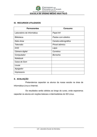 9ª Coordenadoria Regional de Desenvolvimento da Educação
                   ESCOLA DE ENSINO MÉDIO ANA FACÓ



IX. RECURSOS UTILIZADOS

               Permanentes                                                  Consumo

 Laboratório de Informática                              Papel A4

 Biblioteca                                              Pastas com elástico

 Data show                                               Caneta esferográfica
 Televisão                                               Pincel atômico
 DVD                                                     Lápis
 Câmera digital                                          Corretivo
 Computador                                              Borracha
 Notebook
 Caixa de Som
 Lousa
 Apagador
 Impressora


X. AVALIAÇÃO
              Pretendemos capacitar os alunos da nossa escola na área de
Informática Linux e Internet.

              Os resultados serão obtidos ao longo do curso, onde esperamos
capacitar os alunos em noções básicas e intermediárias do SO Linux.




                             LEI - Laboratório Escolar de Informática
 