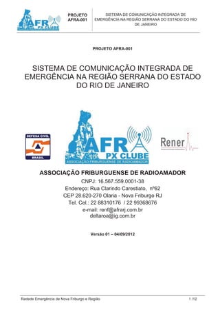 PROJETO            SISTEMA DE COMUNICAÇÃO INTEGRADA DE
                         AFRA-001       EMERGÊNCIA NA REGIÃO SERRANA DO ESTADO DO RIO
                                                         DE JANEIRO




                                      PROJETO AFRA-001




  SISTEMA DE COMUNICAÇÃO INTEGRADA DE
 EMERGÊNCIA NA REGIÃO SERRANA DO ESTADO
            DO RIO DE JANEIRO




          ASSOCIAÇÃO FRIBURGUENSE DE RADIOAMADOR
                              CNPJ: 16.567.559.0001-38
                       Endereço: Rua Clarindo Carestiato, nº62
                       CEP 28.620-270 Olaria - Nova Friburgo RJ
                        Tel. Cel.: 22 88310176 / 22 99368676
                              e-mail: renf@afrarj.com.br
                                   deltaroa@ig.com.br


                                     Versão 01 – 04/09/2012




Redede Emergência de Nova Friburgo e Região                                      1 /12
 