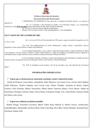 Prefeitura Municipal de Alexânia
Secretaria Municipal de Educação
A PRESIDENTA DA REPÚBLICA Faço saber que o Congresso Nacional decreta e eu sanciono a
seguinte Lei:
Art. 1o É instituído o Dia Nacional de Zumbi e da Consciência Negra, a ser comemorado,
anualmente, no dia 20 de novembro, data do falecimento do líder negro Zumbi dos Palmares.
Art. 2o Esta Lei entra em vigor na data de sua publicação.
Brasília, 10 de novembro de 2011; 190o da Independência e 123o da República.
LEI Nº 10.639, DE 9 DE JANEIRO DE 2003.
Art. 1o A Lei no 9.394, de 20 de dezembro de 1996, passa a vigorar acrescida dos seguintes arts. 26-
A, 79-A e 79-B:
"Art. 26-A. Nos estabelecimentos de ensino fundamental e médio, oficiais e particulares, torna-se
obrigatório o ensino sobre História e Cultura Afro-Brasileira.
§ 1o O conteúdo programático a que se refere o caput deste artigo incluirá o estudo da História da África
e dos Africanos, a luta dos negros no Brasil, a cultura negra brasileira e o negro na formação da sociedade nacional, resgatando a
contribuição do povo negro nas áreas social, econômica e política pertinentes à História do Brasil.
§ 2o Os conteúdos referentes à História e Cultura Afro-Brasileira serão ministrados no âmbito de todo o
currículo escolar, em especial nas áreas de Educação Artística e de Literatura e História Brasileiras.
"Art. 79-B. O calendário escolar incluirá o dia 20 de novembro como ‘Dia Nacional da Consciência
Negra’."
INFORMAÇÕES IMPORTANTES
 Negros que se destacaram na construção econômica, social e cultural da nação:
Zumbi de Palmares, Luiza Nahim, Aleijadinho, Padre Maurício, Luiz Gama, Cruz e Souza, João Cândido,
André Rebouças, Teodoro Sampaio, José Correia Leite, Solano Trindade, Antonieta de Barros, Edison
Carneiro, Lélia Gonzáles, Beatriz Nascimento, Milton Santos, Guerreiro Ramos, Clóvis Moura, Abdias do
Nascimento, Henrique Antunes Cunha, Tereza Santos, Emmanuel Araújo, Cuti, Alzira Rufino, Inaicyra Falcão
dos Santos, entre outros.
 Negros em evidência na história mundial:
Rainha Nzinga, Toussaint-L’ouverture, Martin Luther King, Malcom X, Marcus Garvey, AiméCesaire,
LéopoldSenghor, MariamaBâ, Amílcar Cabral, Cheik Anta Diop, Steve Biko, Nelson Mandela, AminataTraoré,
Christiane Taubira, Pelé.
 