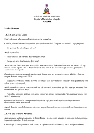 Prefeitura Municipal de Alexânia
Secretaria Municipal de Educação
ANEXOS
Lendas Africanas
1. Lenda do Sapo e a Cobra
Essa lenda conta sobre a amizade entre um sapo e uma cobra.
Certo dia, um sapo estava caminhando e avistou um animal fino, comprido e brilhante. O sapo perguntou:
— Oi! que você faz estirada pela estrada?
A cobra respondeu:
— Estou tomando um solzinho. Sou uma cobra e vc?
— Eu sou um sapo. Você gostaria de brincar?
A cobra aceitou e eles brincaram a tarde toda. A cobra ensinou o sapo a rastejar e subir nas árvores e o sapo
ensinou a cobra a pular. Eles se divertiram muito e ao final do dia cada um foi pra sua casa, prometendo se
encontrar no dia seguinte.
Quando o sapo encontrou sua mãe, contou o que tinha acontecido, que conheceu uma cobrinha e ficaram
amigos. Sua mãe não gostou e falou:
— Você devia saber que a família da cobra não é legal. Eles são venenosos! Não quero mais que brinque com
cobras e nem rasteje por aí!
A cobra quando chegou em casa mostrou à sua mãe que sabia pular e disse que foi o sapo que a ensinou. Sua
mãe também não gostou e disse:
— Nós cobras não temos amizade com sapos, eles servem apenas como comida. Não quero que brinque com o
sapo. E pare de pular!
Quando se encontraram, a cobra pensou em devorar o sapo, mas depois se lembrou daquela tarde de
brincadeiras e correu para o mato.
A partir de então eles não brincaram mais, mas sempre ficam estirados no sol pensando no dia em que foram
amigos.
2. Lenda dos Tambores Africanos
A origem dessa lenda vem das terras de Guiné Bissau e explica como surgiram os tambores, instrumentos tão
importantes na cultura de toda a África.
Conta-se que os macaquinhos de nariz branco da região quiseram um dia trazer a Lua para perto da Terra.
 