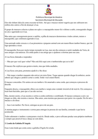 Prefeitura Municipal de Alexânia
Secretaria Municipal de Educação
Eles não tinham ideia de como executar tal feito. Até que o macaco menor sugeriu que uns subissem nos
ombros dos outros a fim de alcançar a Lua.
O grupo de macacos colocou o plano em ação e o macaquinho menor foi o último a subir, conseguindo chegar
no céu e agarrando-se à Lua.
Mas antes que conseguissem puxar o satélite, a pilha de macacos desmoronou e todos caíram, menos o
macaquinho, que continuou agarrado à Lua.
Uma amizade então cresceu e a Lua presenteou o pequeno animal com um maravilhoso tambor branco, que ele
logo aprendeu a tocar.
O macaquinho ficou por muito tempo morando na Lua, mas um dia começou a sentir saudades da Terra, de
seus amigos e da natureza. Ele então pediu à sua amiga que o ajudasse a retornar para sua casa.
A Lua ficou chateada e respondeu:
— Mas por que você quer voltar? Não está feliz aqui com o tamborzinho que eu te dei?
O macaco lhe explicou que gostava muito, mas que tinha saudades.
A Lua ficou com pena, prometeu ajudá-lo e lhe disse:
— Não toque o tambor enquanto não estiver em terra firme. Toque apenas quando chegar lá embaixo, assim
saberei que chegou e poderei cortar a corda. Então você estará liberto.
O macaco concordou. Ele sentou em seu tambor e foi amarrado a uma corda, que começou o processo de
descida.
Enquanto descia, o macaquinho olhava seu tambor e surgiu uma vontade irresistível de tocá-lo. Ele começou a
tocar bem baixinho, para que a Lua não ouvisse.
Mas, mesmo assim, a Lua escutou e cortou a corda conforme o combinado. O macaco começou a cair e ao
chegar ao chão, não resistiu e morreu. Mas antes, uma menina que passeava por perto viu a queda. Ela foi até o
macaco e ele disse:
— Isso é um tambor. Por favor, entregue ao povo de seu país.
A menina pegou o instrumento e correu para entregar às pessoas de sua família, contando o que havia
acontecido.
Todos adoraram o tambor e começaram a tocá-lo. Desde então, o povo africano produz seus próprios tambores
e sempre que possível toca e dança ao som deles.
3. Lenda da Galinha D'Angola
Essa é uma lenda que conta como a galinha d'Agola foi criada.
 