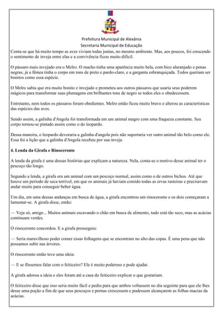 Prefeitura Municipal de Alexânia
Secretaria Municipal de Educação
Conta-se que há muito tempo as aves viviam todas juntas, no mesmo ambiente. Mas, aos poucos, foi crescendo
o sentimento de inveja entre elas e a convivência ficou muito difícil.
O pássaro mais invejado era o Melro. O macho tinha uma aparência muito bela, com bico alaranjado e penas
negras; já a fêmea tinha o corpo em tons de preto e pardo-claro, e a garganta esbranquiçada. Todos queriam ser
bonitos como essa espécie.
O Melro sabia que era muito bonito e invejado e prometeu aos outros pássaros que usaria seus poderem
mágicos para transformar suas plumagens em brilhantes tons de negro se todos eles o obedecessem.
Entretanto, nem todos os pássaros foram obedientes. Melro então ficou muito bravo e alterou as características
das espécies das aves.
Sendo assim, a galinha d'Angola foi transformada em um animal magro com uma fraqueza constante. Seu
corpo tornou-se pintado assim como o do leopardo.
Dessa maneira, o leopardo devoraria a galinha d'angola pois não suportaria ver outro animal tão belo como ele.
Essa foi a lição que a galinha d'Angola recebeu por sua inveja.
4. Lenda da Girafa e Rinoceronte
A lenda da girafa é uma dessas histórias que explicam a natureza. Nela, conta-se o motivo desse animal ter o
pescoço tão longo.
Segundo a lenda, a girafa era um animal com um pescoço normal, assim como o de outros bichos. Até que
houve um período de seca terrível, em que os animais já haviam comido todas as ervas rasteiras e precisavam
andar muito para conseguir beber água.
Um dia, em uma dessas andanças em busca de água, a girafa encontrou um rinoceronte e os dois começaram a
lamentar-se. A girafa disse, então:
— Veja só, amigo... Muitos animais escavando o chão em busca de alimento, tudo está tão seco, mas as acácias
continuam verdes.
O rinoceronte concordou. E a girafa prosseguiu:
— Seria maravilhoso poder comer essas folhagens que se encontram no alto das copas. É uma pena que não
possamos subir nas árvores.
O rinoceronte então teve uma ideia:
— E se fôssemos falar com o feiticeiro? Ele é muito poderoso e pode ajudar.
A girafa adorou a ideia e eles foram até a casa do feiticeiro explicar o que gostariam.
O feiticeiro disse que isso seria muito fácil e pediu para que ambos voltassem no dia seguinte para que ele lhes
desse uma poção a fim de que seus pescoços e pernas crescessem e pudessem alcançarem as folhas macias da
acácias.
 