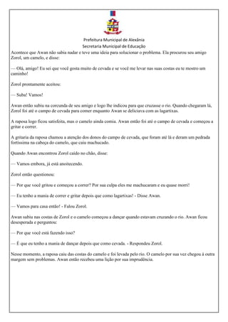 Prefeitura Municipal de Alexânia
Secretaria Municipal de Educação
Acontece que Awan não sabia nadar e teve uma ideia para solucionar o problema. Ela procurou seu amigo
Zorol, um camelo, e disse:
— Olá, amigo! Eu sei que você gosta muito de cevada e se você me levar nas suas costas eu te mostro um
caminho!
Zorol prontamente aceitou:
— Suba! Vamos!
Awan então subiu na corcunda de seu amigo e logo lhe indicou para que cruzasse o rio. Quando chegaram lá,
Zorol foi até o campo de cevada para comer enquanto Awan se deliciava com as lagartixas.
A raposa logo ficou satisfeita, mas o camelo ainda comia. Awan então foi até o campo de cevada e começou a
gritar e correr.
A gritaria da raposa chamou a atenção dos donos do campo de cevada, que foram até lá e deram um pedrada
fortíssima na cabeça do camelo, que caiu machucado.
Quando Awan encontrou Zorol caído no chão, disse:
— Vamos embora, já está anoitecendo.
Zorol então questionou:
— Por que você gritou e começou a correr? Por sua culpa eles me machucaram e eu quase morri!
— Eu tenho a mania de correr e gritar depois que como lagartixas! - Disse Awan.
— Vamos para casa então! - Falou Zorol.
Awan subiu nas costas de Zorol e o camelo começou a dançar quando estavam cruzando o rio. Awan ficou
desesperada e perguntou:
— Por que você está fazendo isso?
— É que eu tenho a mania de dançar depois que como cevada. - Respondeu Zorol.
Nesse momento, a raposa caiu das costas do camelo e foi levada pelo rio. O camelo por sua vez chegou à outra
margem sem problemas. Awan então recebeu uma lição por sua imprudência.
 